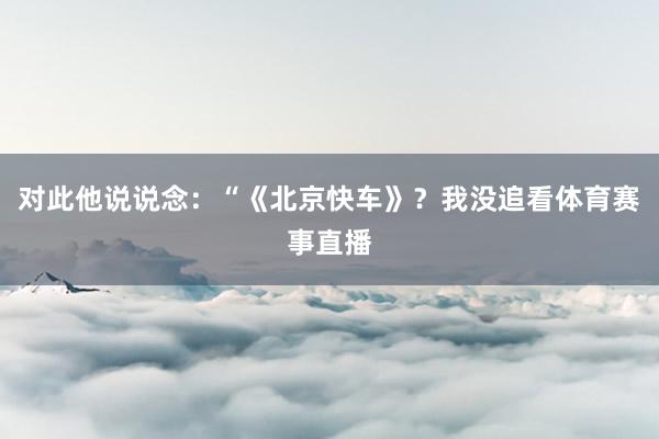 对此他说说念：“《北京快车》？我没追看体育赛事直播