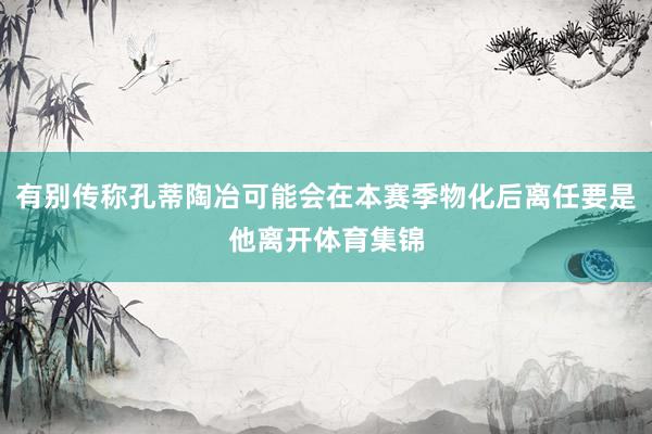 有别传称孔蒂陶冶可能会在本赛季物化后离任要是他离开体育集锦