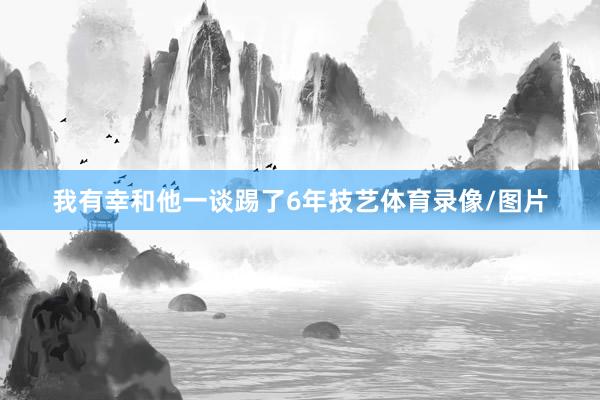 我有幸和他一谈踢了6年技艺体育录像/图片