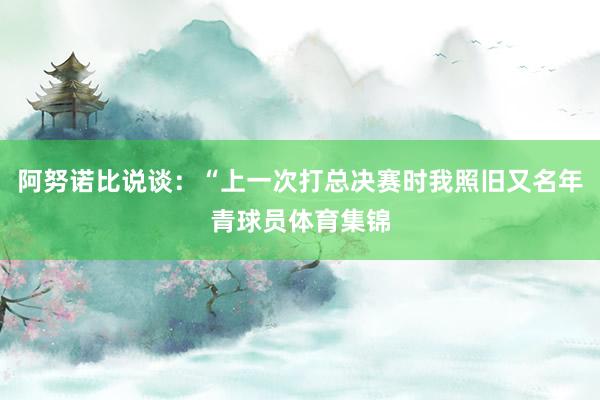 阿努诺比说谈：“上一次打总决赛时我照旧又名年青球员体育集锦