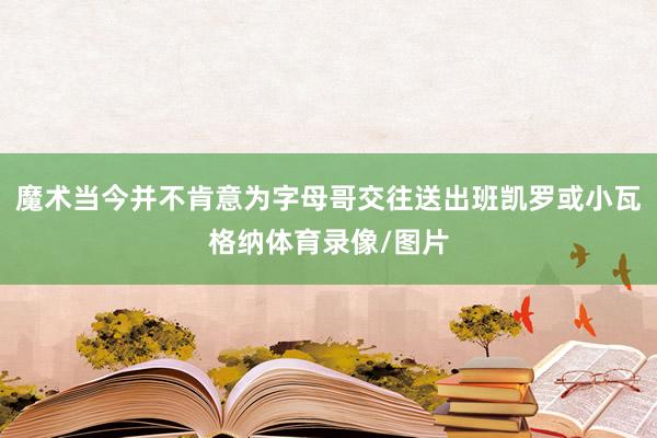 魔术当今并不肯意为字母哥交往送出班凯罗或小瓦格纳体育录像/图片