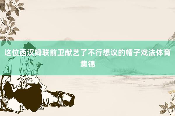这位西汉姆联前卫献艺了不行想议的帽子戏法体育集锦