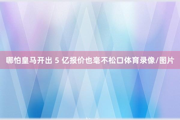 哪怕皇马开出 5 亿报价也毫不松口体育录像/图片