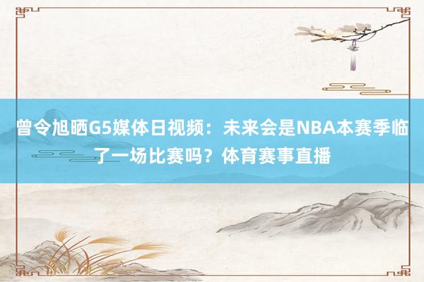 曾令旭晒G5媒体日视频：未来会是NBA本赛季临了一场比赛吗？体育赛事直播