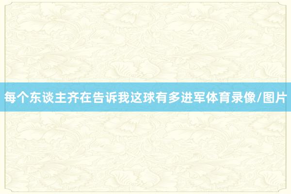 每个东谈主齐在告诉我这球有多进军体育录像/图片