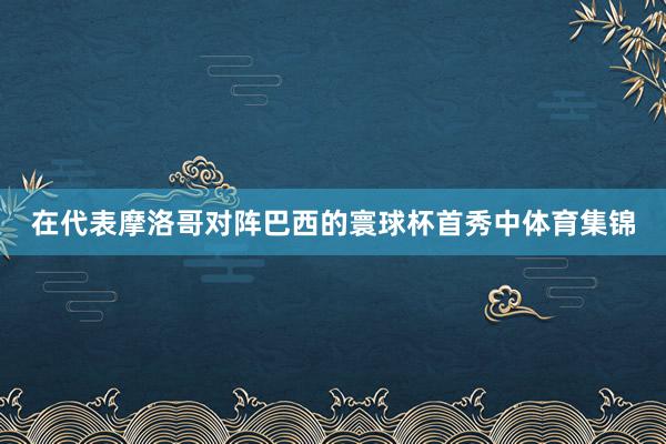 在代表摩洛哥对阵巴西的寰球杯首秀中体育集锦