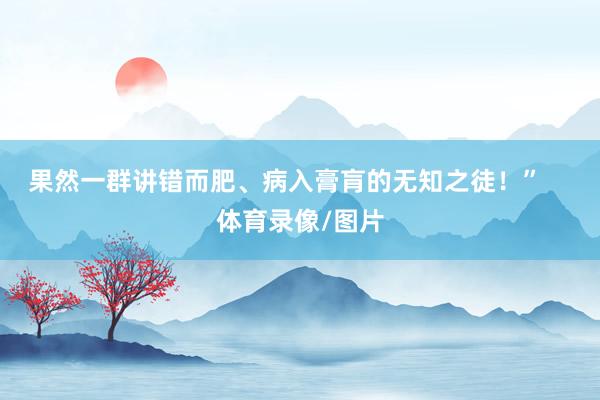 果然一群讲错而肥、病入膏肓的无知之徒!” 体育录像/图片