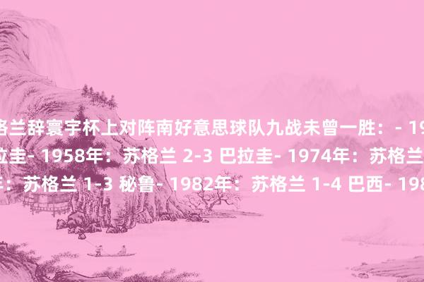 苏格兰辞寰宇杯上对阵南好意思球队九战未曾一胜：- 1954年：苏格兰 0-7 乌拉圭- 1958年：苏格兰 2-3 巴拉圭- 1974年：苏格兰 0-0 巴西- 1978年：苏格兰 1-3 秘鲁- 1982年：苏格兰 1-4 巴西- 1986年：苏格兰 0-0 乌拉圭- 1990年：苏格兰 0-1 巴西- 1998年：苏格兰 1-2 巴西- 2026年：苏格兰 0-3 巴西    世界杯买球体育信息