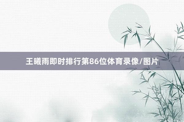 王曦雨即时排行第86位体育录像/图片