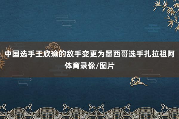 中国选手王欣瑜的敌手变更为墨西哥选手扎拉祖阿体育录像/图片